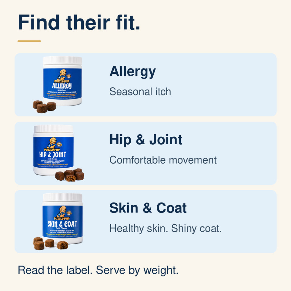 Compare Allergy for skin comfort, Hip and Joint for comfortable movement, and Skin and Coat for healthy skin and a shiny coat. Follow the daily amount on the jar for your dog’s weight.